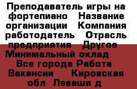 Преподаватель игры на фортепиано › Название организации ­ Компания-работодатель › Отрасль предприятия ­ Другое › Минимальный оклад ­ 1 - Все города Работа » Вакансии   . Кировская обл.,Леваши д.